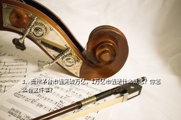 3、貴州茅臺(tái)市值突破萬億，1萬億市值是什么概念？你怎么看這件事？